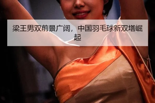 梁王男双前景广阔，中国羽毛球新双塔崛起