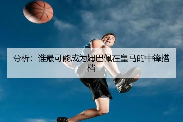 分析：谁最可能成为姆巴佩在皇马的中锋搭档